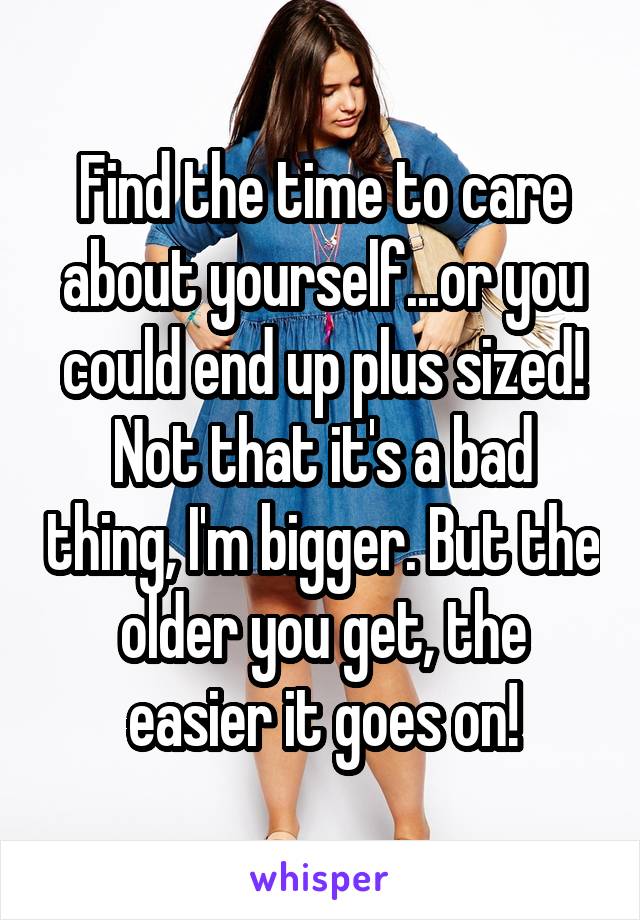 Find the time to care about yourself...or you could end up plus sized! Not that it's a bad thing, I'm bigger. But the older you get, the easier it goes on!