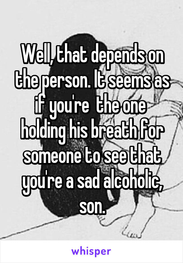 Well, that depends on the person. It seems as if you're  the one  holding his breath for someone to see that you're a sad alcoholic, son.