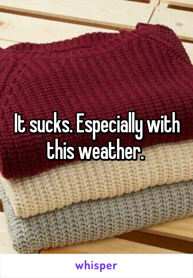 It sucks. Especially with this weather. 
