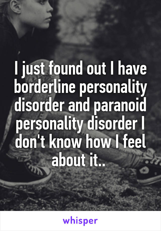 I just found out I have borderline personality disorder and paranoid personality disorder I don't know how I feel about it.. 