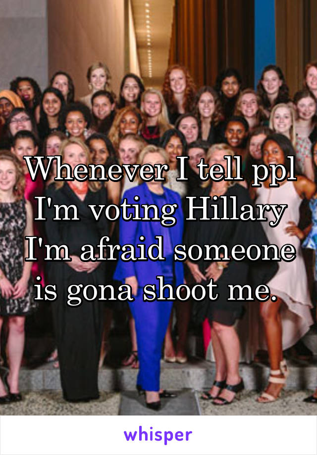 Whenever I tell ppl I'm voting Hillary I'm afraid someone is gona shoot me. 