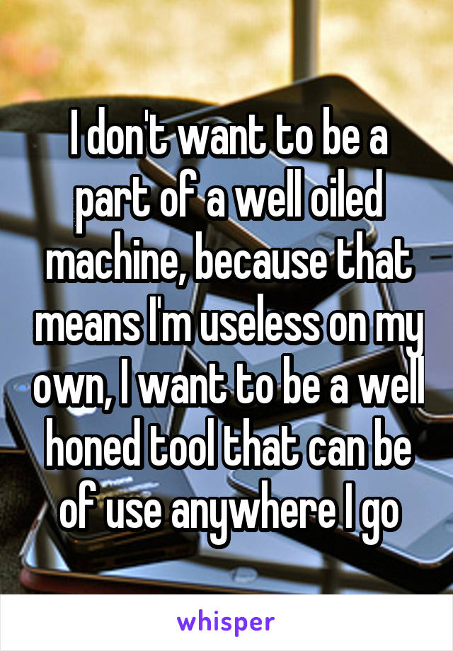 I don't want to be a part of a well oiled machine, because that means I'm useless on my own, I want to be a well honed tool that can be of use anywhere I go