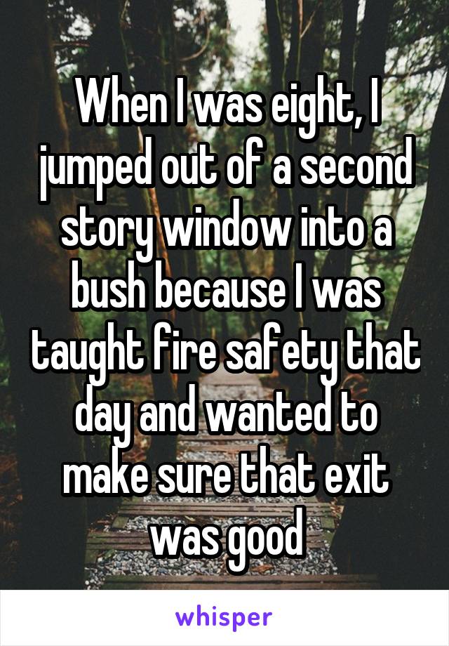 When I was eight, I jumped out of a second story window into a bush because I was taught fire safety that day and wanted to make sure that exit was good