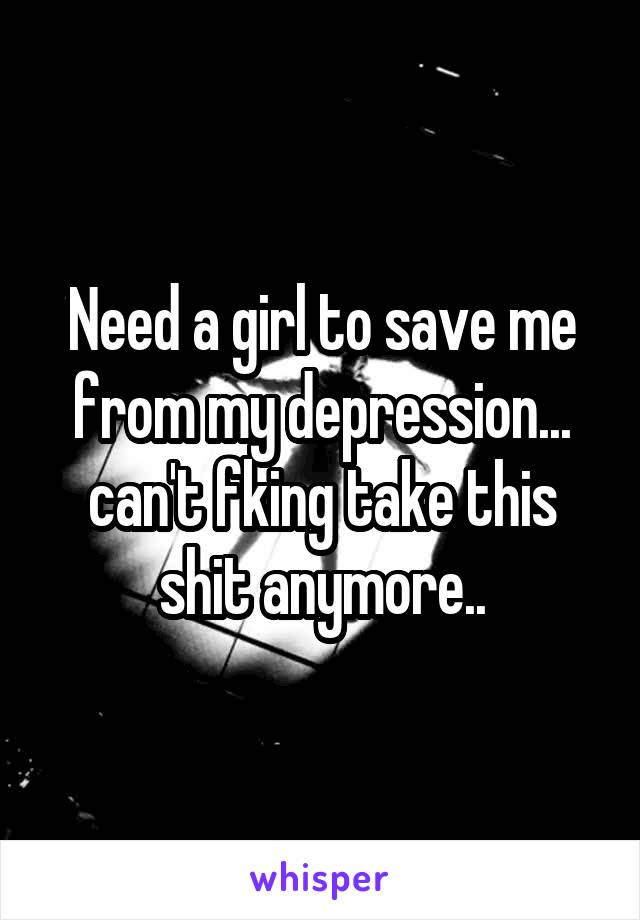 Need a girl to save me from my depression... can't fking take this shit anymore..