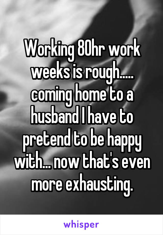 Working 80hr work weeks is rough..... coming home to a husband I have to pretend to be happy with... now that's even more exhausting.