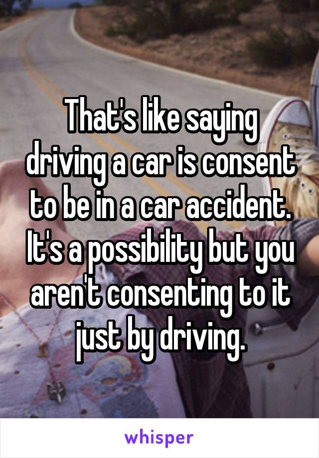 That's like saying driving a car is consent to be in a car accident. It's a possibility but you aren't consenting to it just by driving.