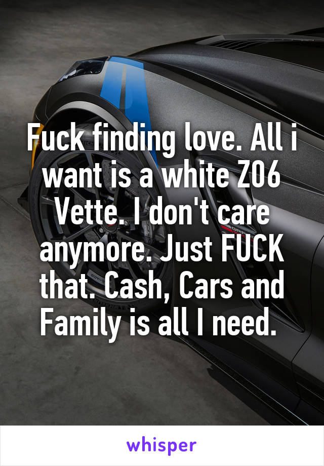 Fuck finding love. All i want is a white Z06 Vette. I don't care anymore. Just FUCK that. Cash, Cars and Family is all I need. 