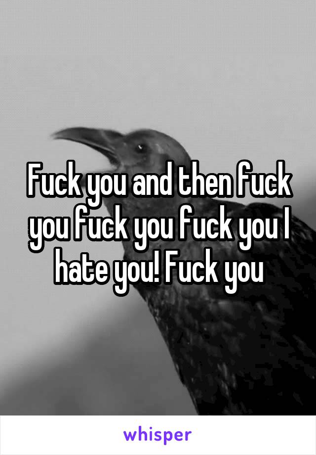 Fuck you and then fuck you fuck you fuck you I hate you! Fuck you
