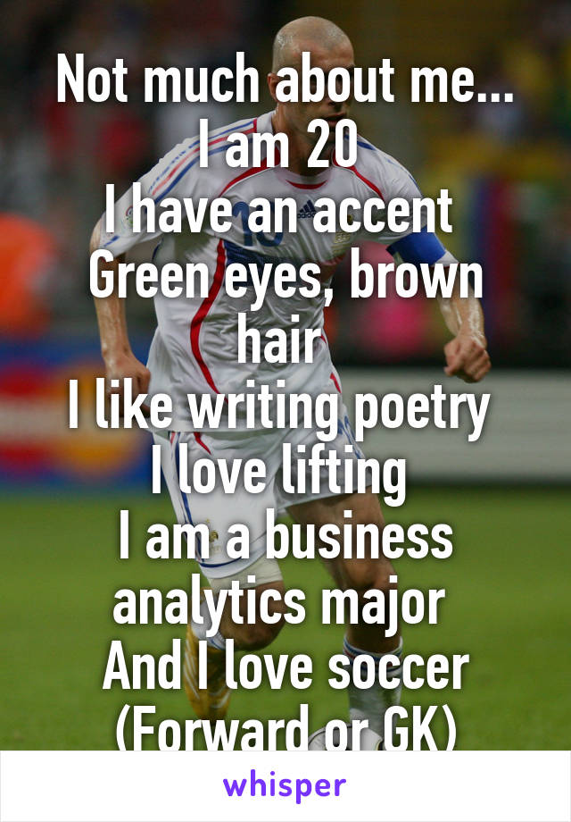 Not much about me...
I am 20 
I have an accent 
Green eyes, brown hair 
I like writing poetry 
I love lifting 
I am a business analytics major 
And I love soccer (Forward or GK)