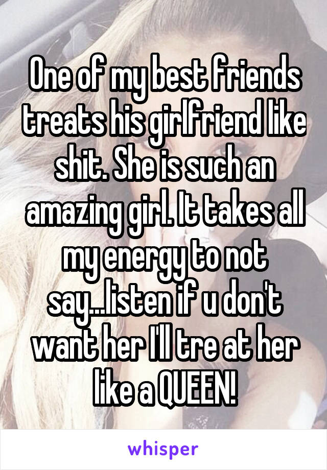 One of my best friends treats his girlfriend like shit. She is such an amazing girl. It takes all my energy to not say...listen if u don't want her I'll tre at her like a QUEEN!