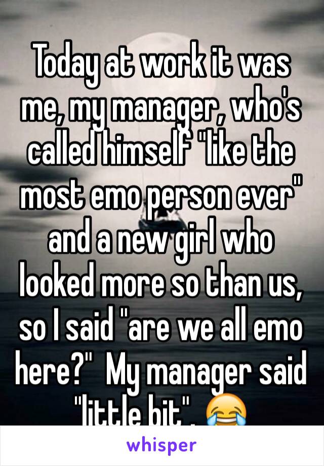 Today at work it was me, my manager, who's called himself "like the most emo person ever" and a new girl who looked more so than us, so I said "are we all emo here?"  My manager said "little bit". 😂