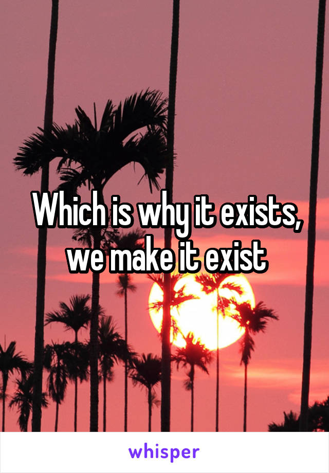 Which is why it exists, we make it exist