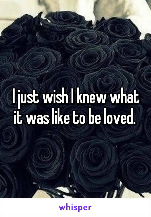 I just wish I knew what it was like to be loved. 