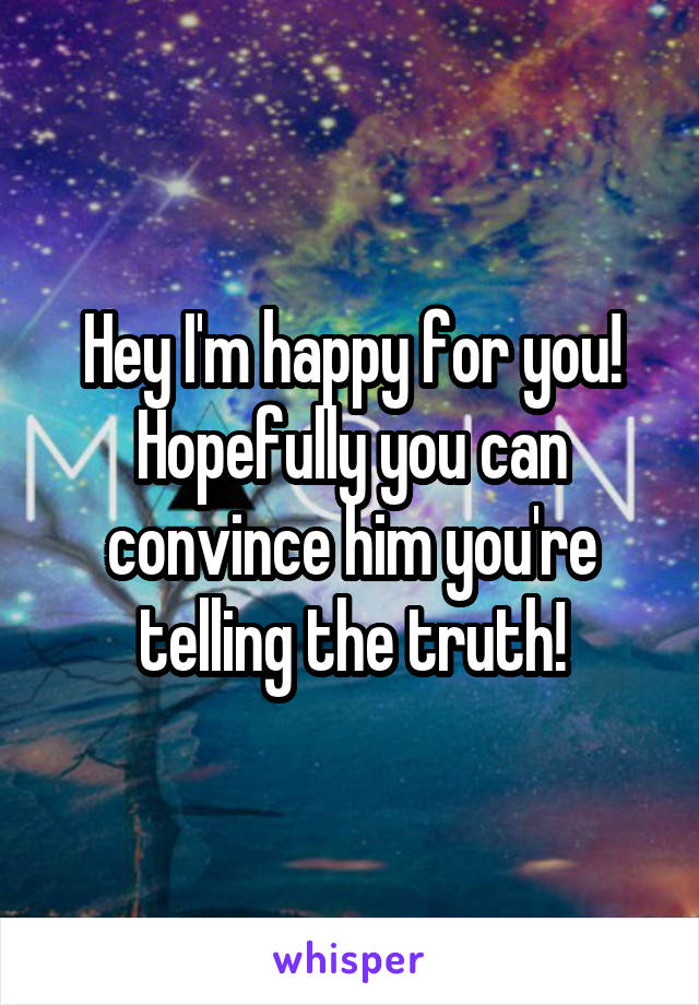 Hey I'm happy for you! Hopefully you can convince him you're telling the truth!