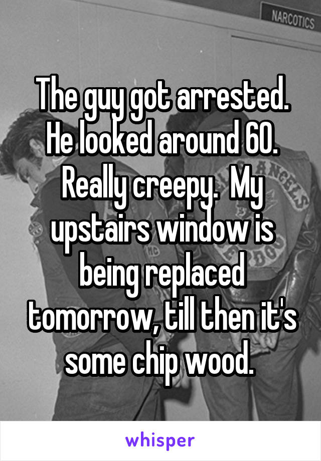The guy got arrested. He looked around 60. Really creepy.  My upstairs window is being replaced tomorrow, till then it's some chip wood. 