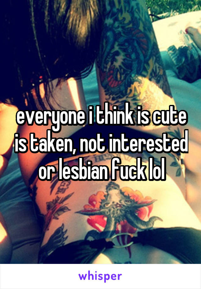everyone i think is cute is taken, not interested or lesbian fuck lol