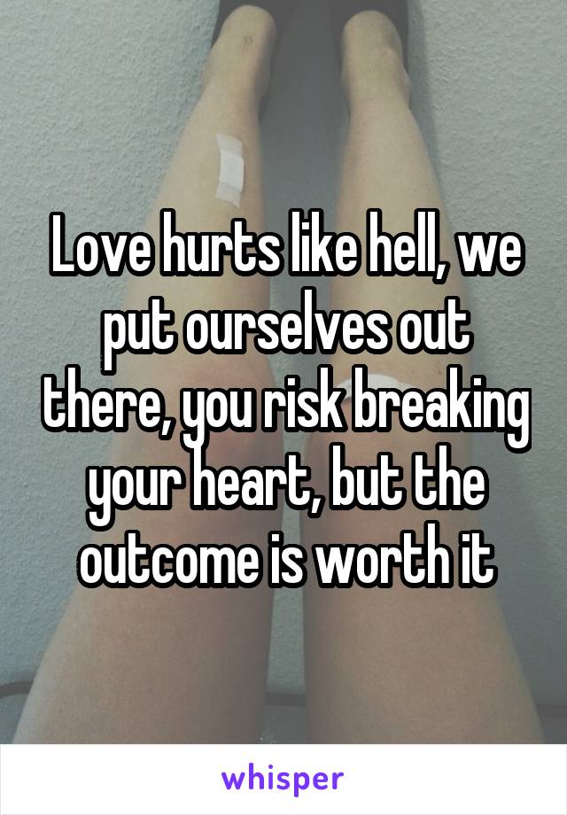 Love hurts like hell, we put ourselves out there, you risk breaking your heart, but the outcome is worth it