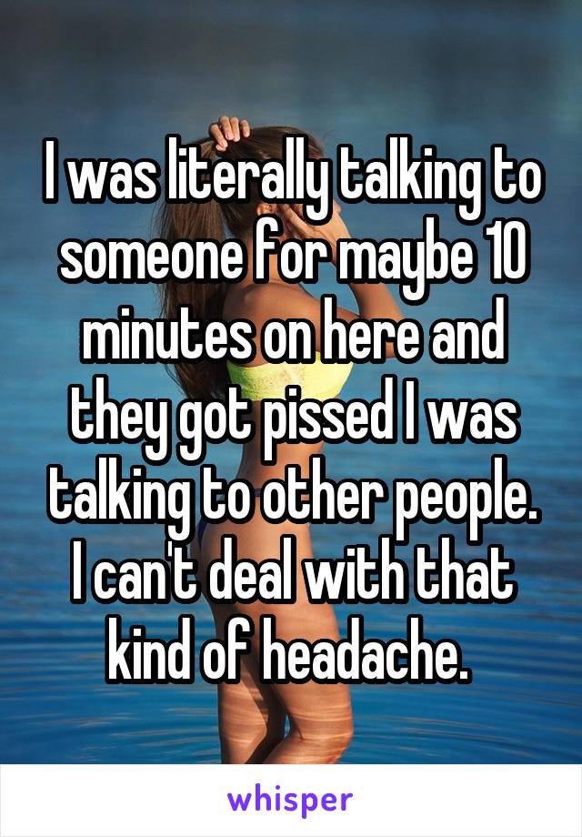 I was literally talking to someone for maybe 10 minutes on here and they got pissed I was talking to other people. I can't deal with that kind of headache. 