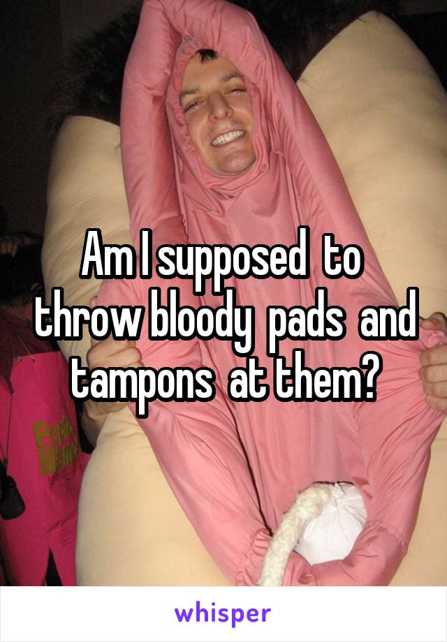 Am I supposed  to  throw bloody  pads  and tampons  at them?