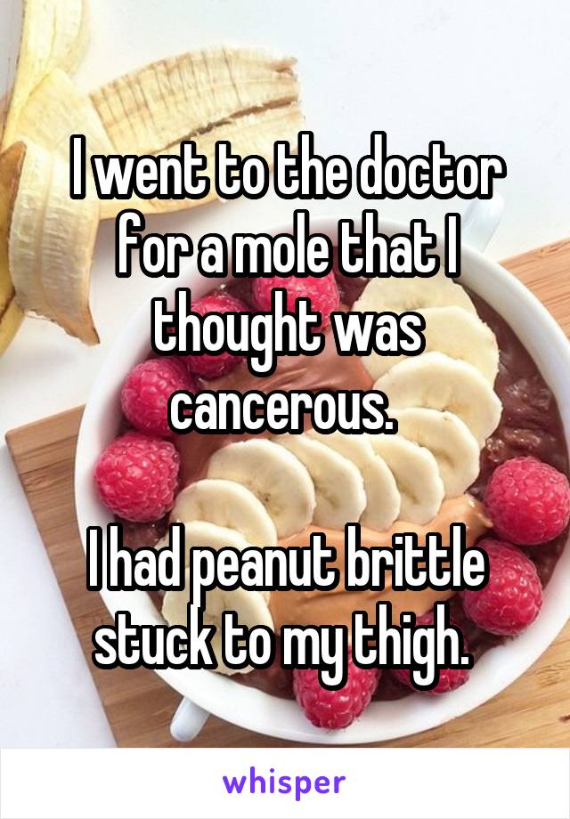 I went to the doctor for a mole that I thought was cancerous. 

I had peanut brittle stuck to my thigh. 