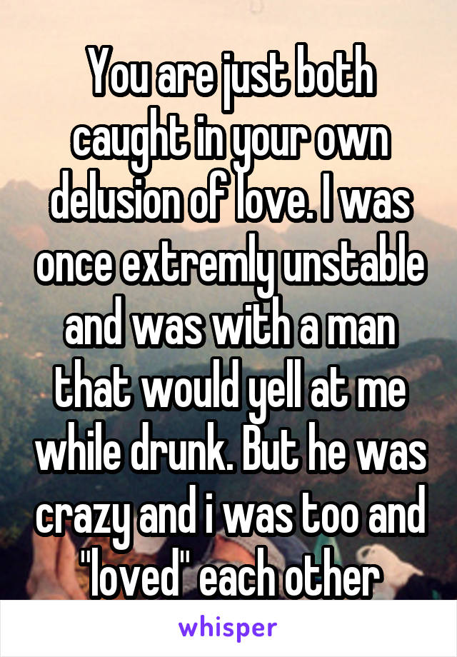 You are just both caught in your own delusion of love. I was once extremly unstable and was with a man that would yell at me while drunk. But he was crazy and i was too and "loved" each other
