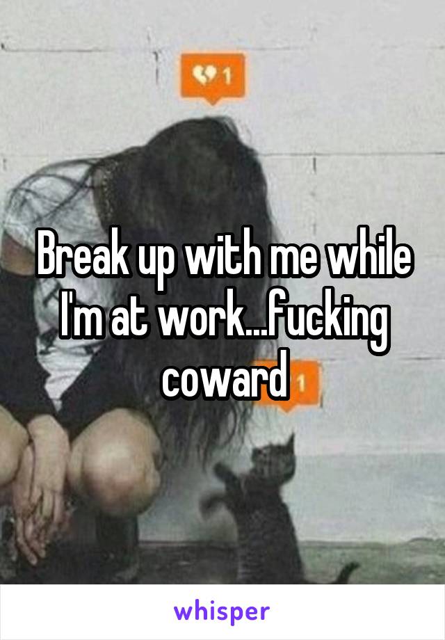 Break up with me while I'm at work...fucking coward