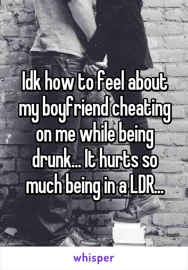 Idk how to feel about my boyfriend cheating on me while being drunk... It hurts so much being in a LDR...
