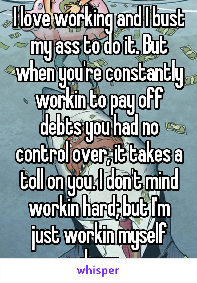 I love working and I bust my ass to do it. But when you're constantly workin to pay off debts you had no control over, it takes a toll on you. I don't mind workin hard; but I'm just workin myself down