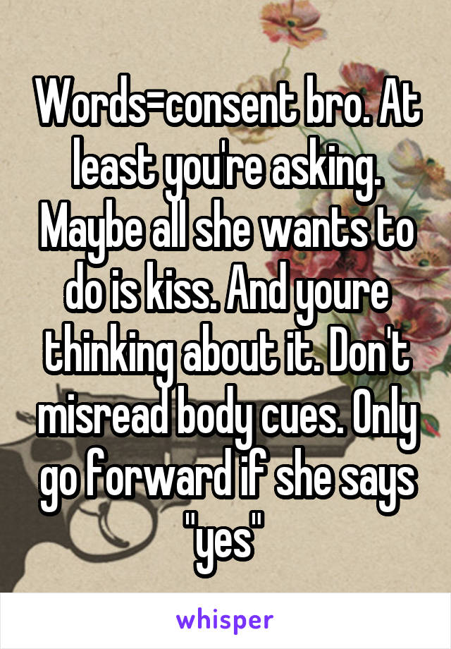 Words=consent bro. At least you're asking. Maybe all she wants to do is kiss. And youre thinking about it. Don't misread body cues. Only go forward if she says "yes" 