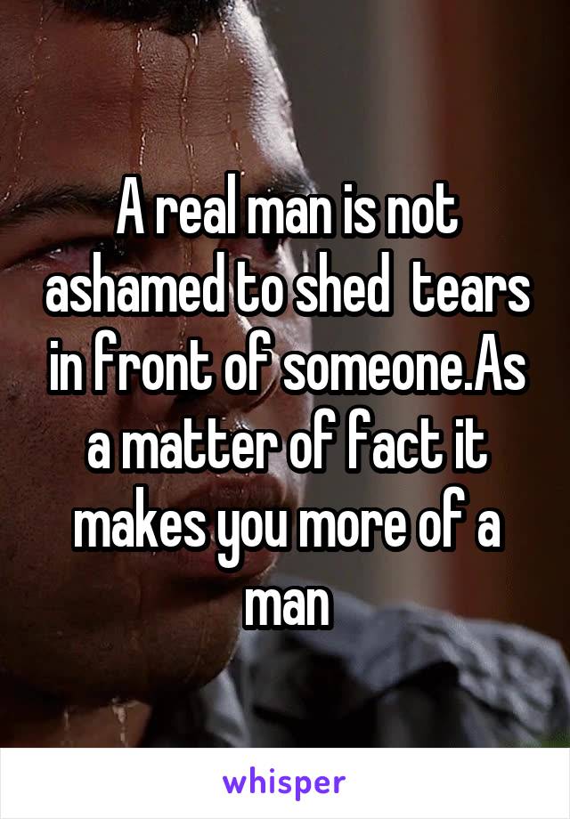 A real man is not ashamed to shed  tears in front of someone.As a matter of fact it makes you more of a man