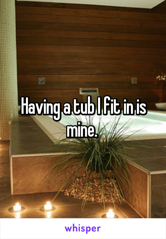 Having a tub I fit in is mine. 