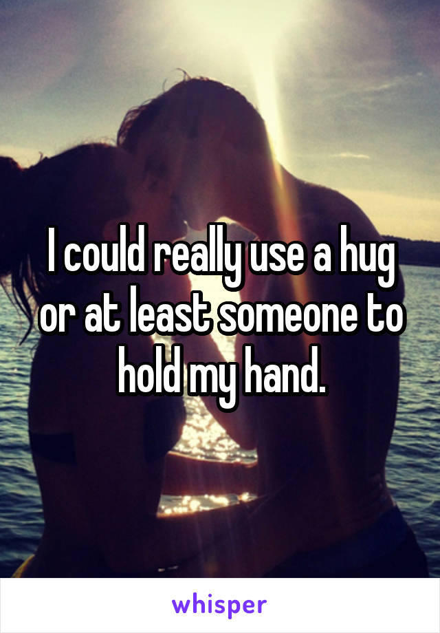 I could really use a hug or at least someone to hold my hand.