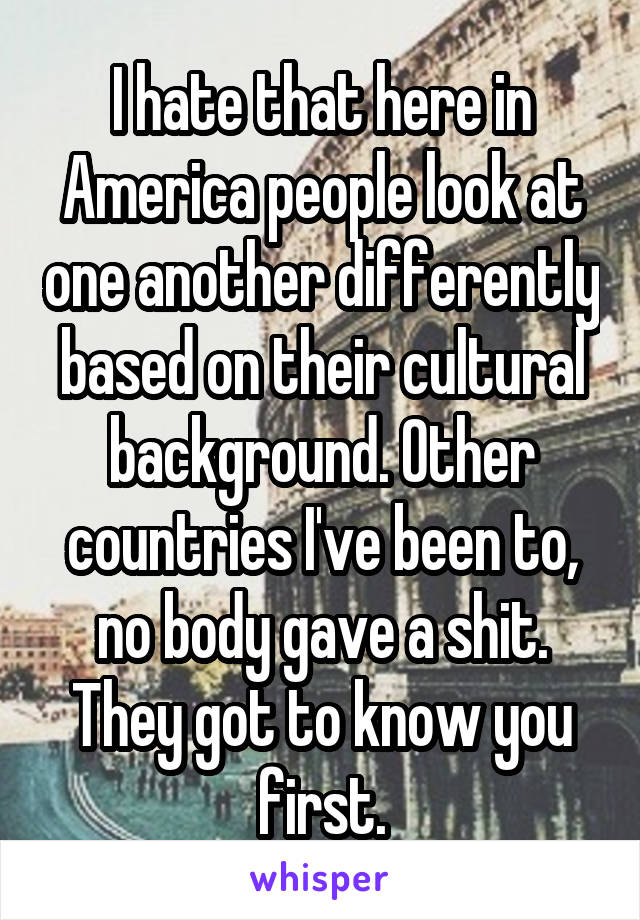 I hate that here in America people look at one another differently based on their cultural background. Other countries I've been to, no body gave a shit. They got to know you first.