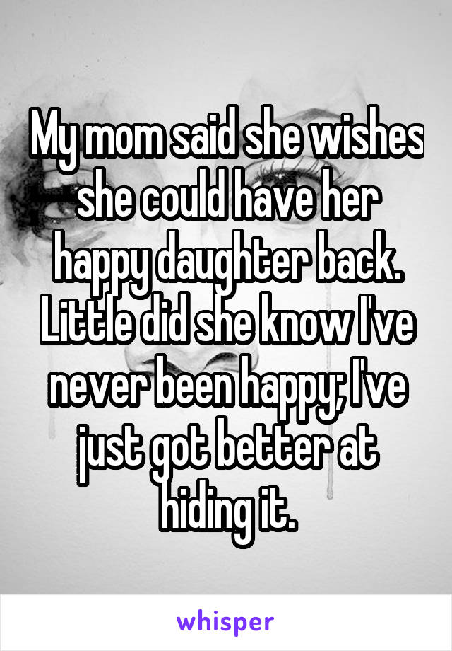 My mom said she wishes she could have her happy daughter back. Little did she know I've never been happy; I've just got better at hiding it.