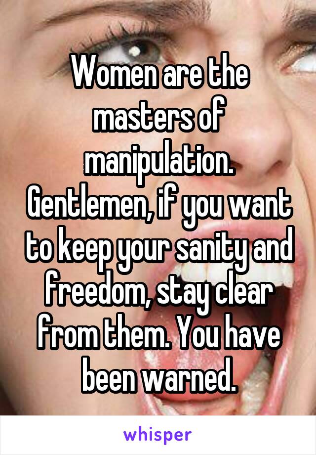 Women are the masters of manipulation. Gentlemen, if you want to keep your sanity and freedom, stay clear from them. You have been warned.