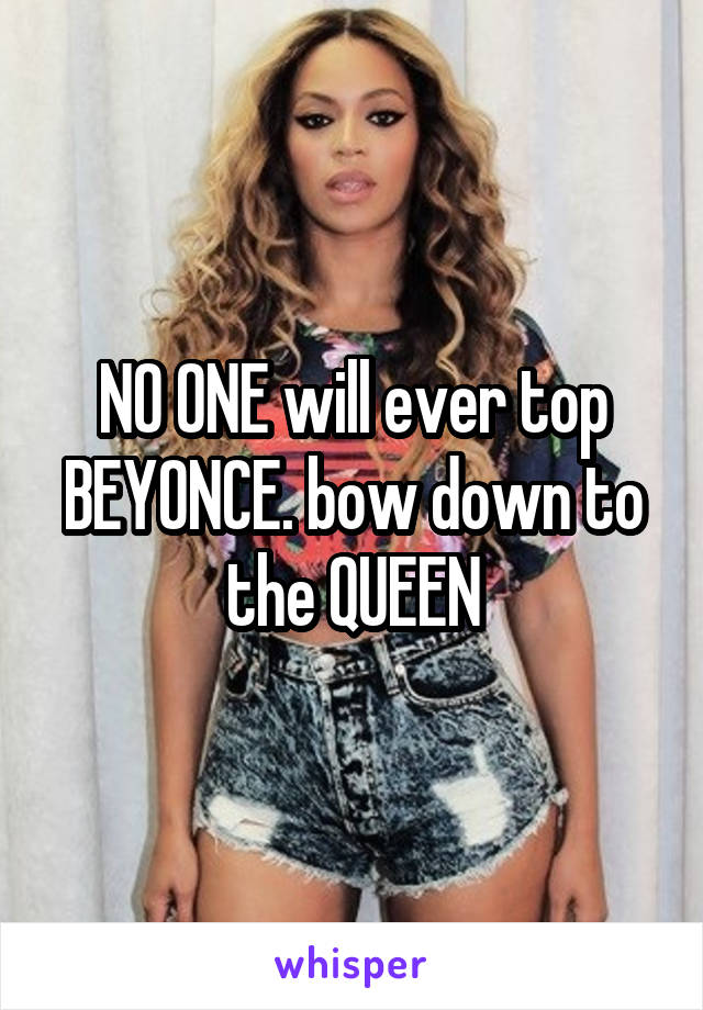 NO ONE will ever top BEYONCE. bow down to the QUEEN
