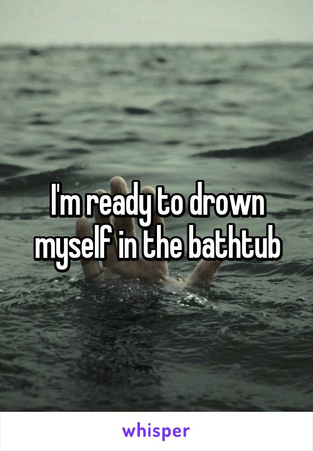 I'm ready to drown myself in the bathtub