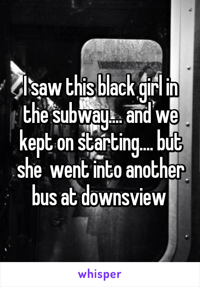 I saw this black girl in the subway.... and we kept on starting.... but she  went into another bus at downsview 
