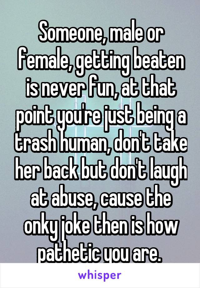 Someone, male or female, getting beaten is never fun, at that point you're just being a trash human, don't take her back but don't laugh at abuse, cause the onky joke then is how pathetic you are. 