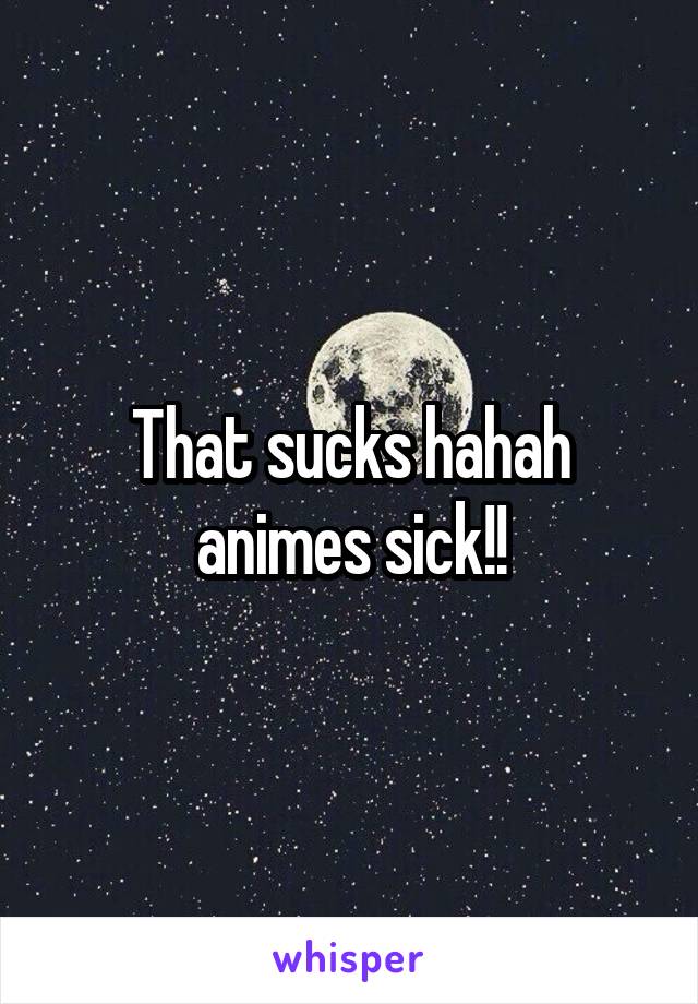 That sucks hahah animes sick!!