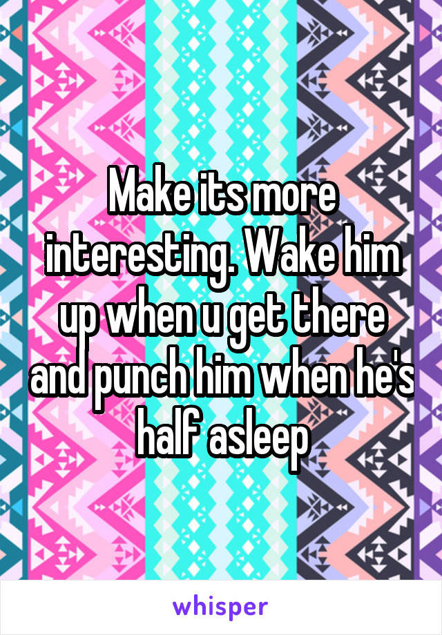 Make its more interesting. Wake him up when u get there and punch him when he's half asleep