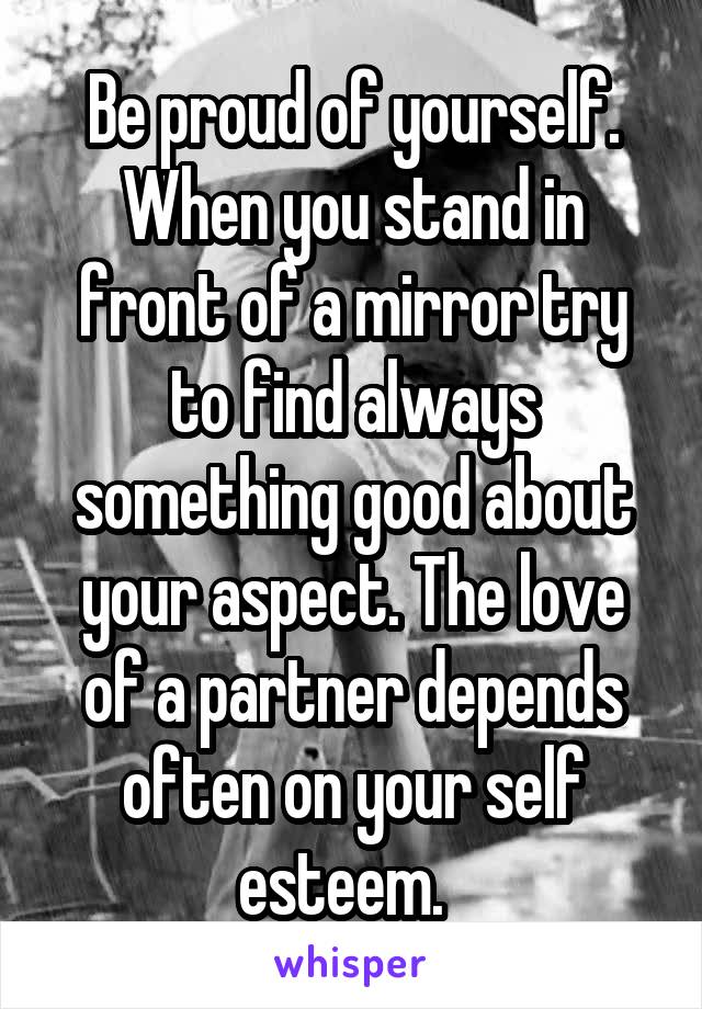 Be proud of yourself. When you stand in front of a mirror try to find always something good about your aspect. The love of a partner depends often on your self esteem.  