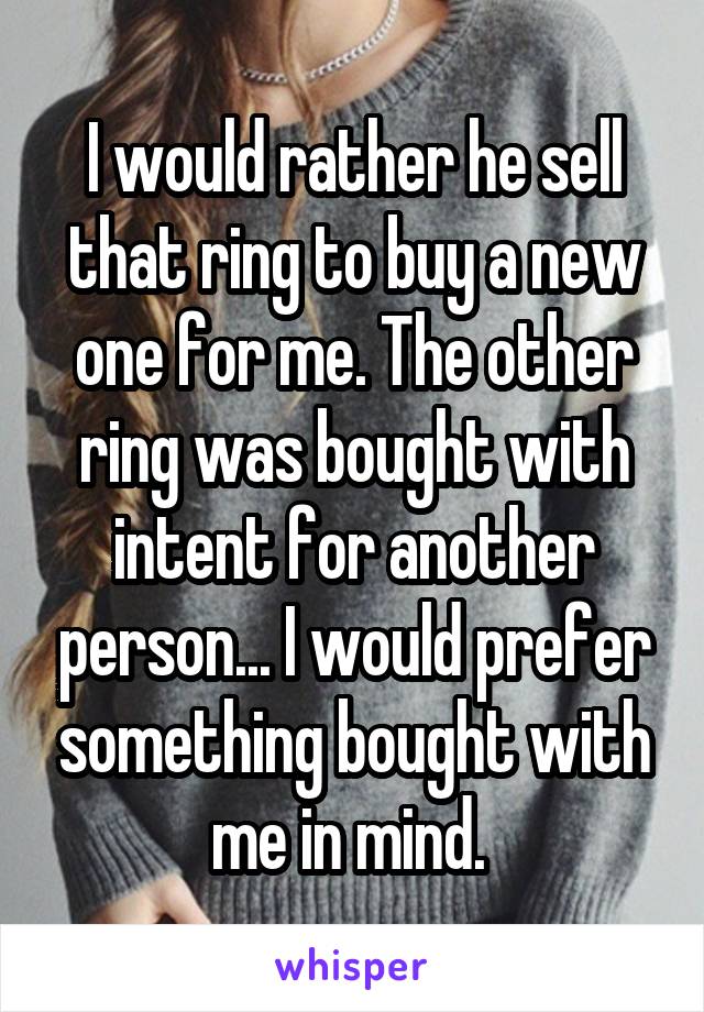 I would rather he sell that ring to buy a new one for me. The other ring was bought with intent for another person... I would prefer something bought with me in mind. 