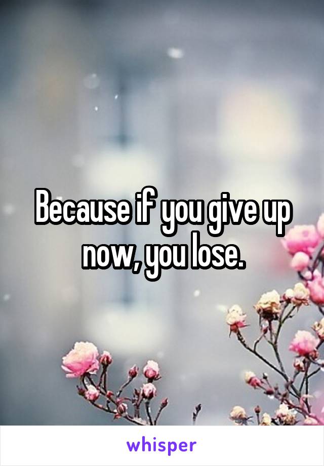 Because if you give up now, you lose.