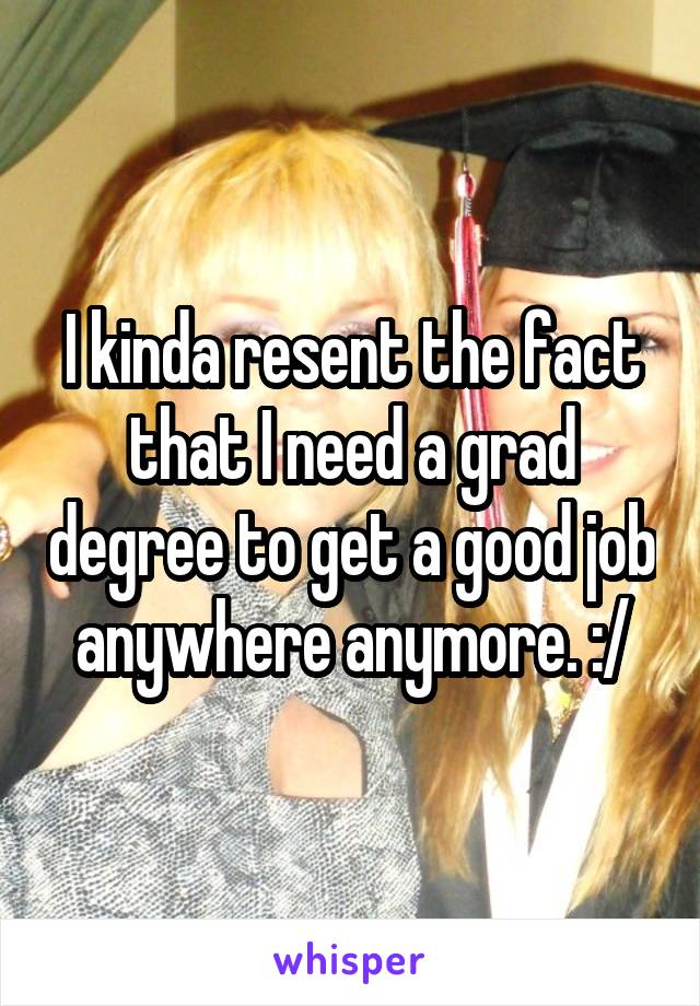I kinda resent the fact that I need a grad degree to get a good job anywhere anymore. :/