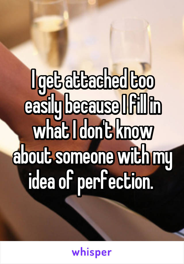 I get attached too easily because I fill in what I don't know about someone with my idea of perfection. 