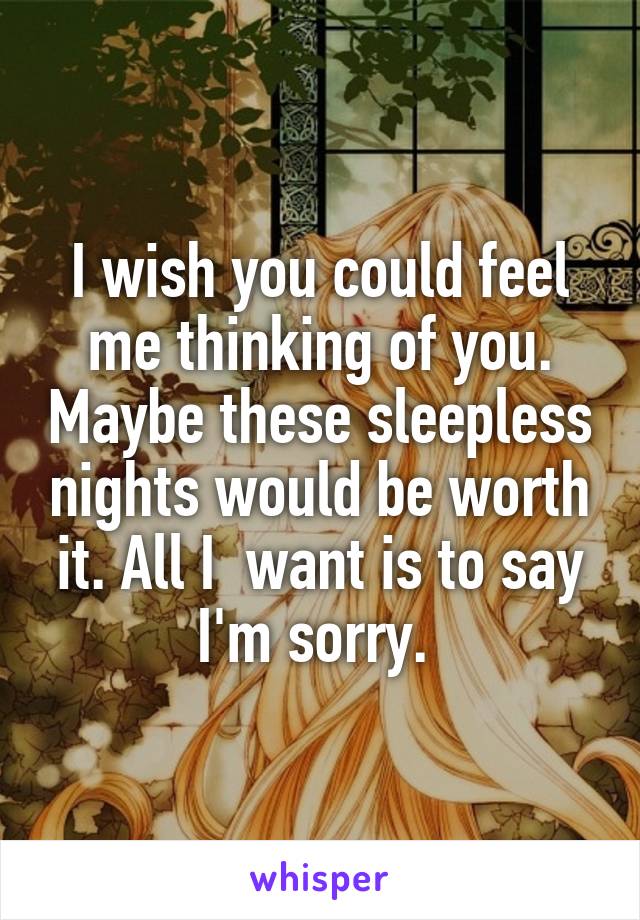 I wish you could feel me thinking of you. Maybe these sleepless nights would be worth it. All I  want is to say I'm sorry. 