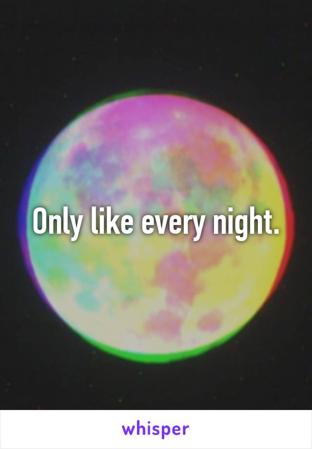 Only like every night.