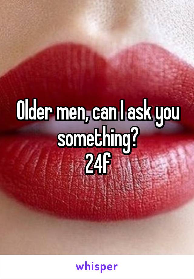 Older men, can I ask you something?
24f