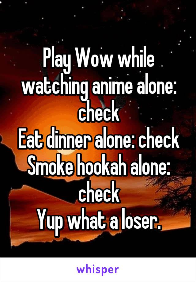 Play Wow while watching anime alone: check
Eat dinner alone: check
Smoke hookah alone: check
Yup what a loser.